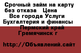 Срочный займ на карту без отказа › Цена ­ 500 - Все города Услуги » Бухгалтерия и финансы   . Пермский край,Гремячинск г.